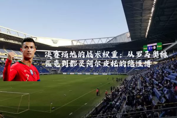 决赛场地的战术权重：从罗马奥林匹克到都灵阿尔皮托的隐性博弈